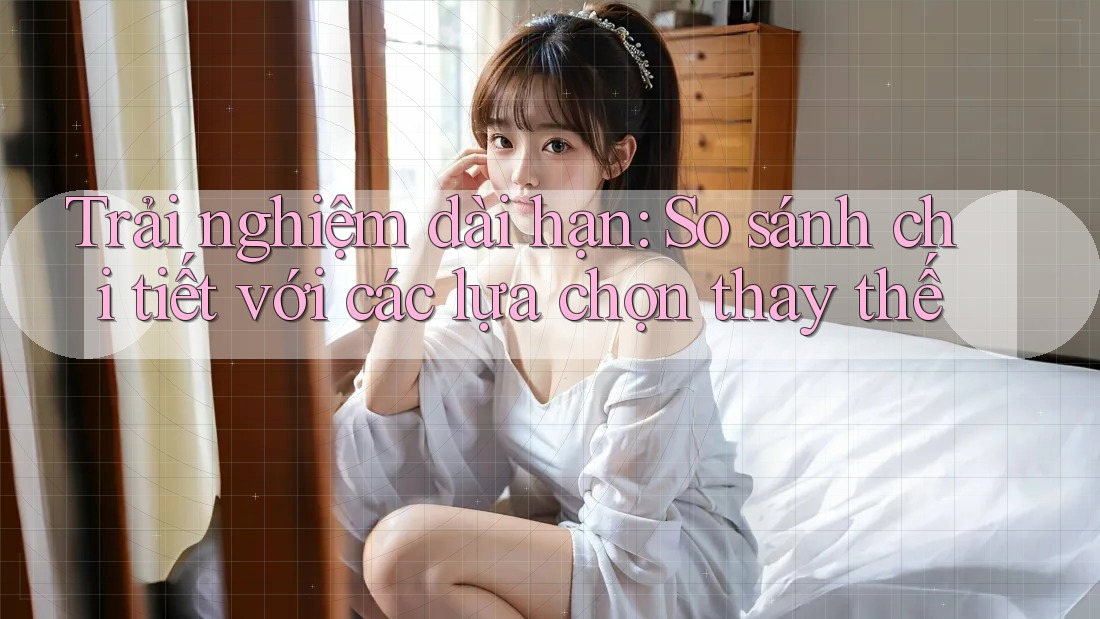 Trải nghiệm dài hạn: So sánh chi tiết với các lựa chọn thay thế