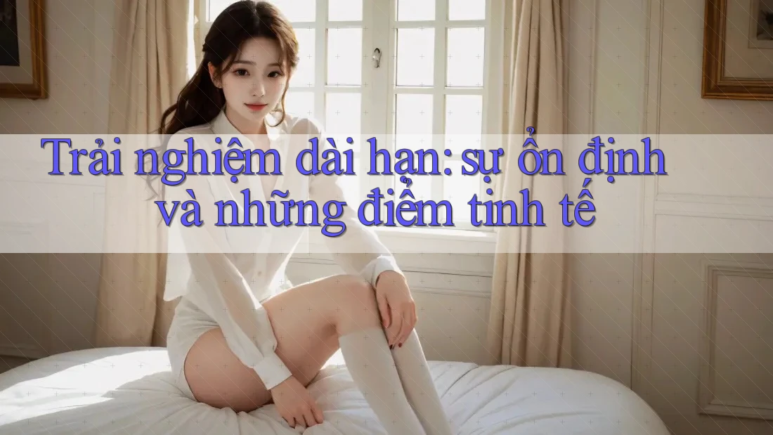 Trải nghiệm dài hạn: sự ổn định và những điểm tinh tế