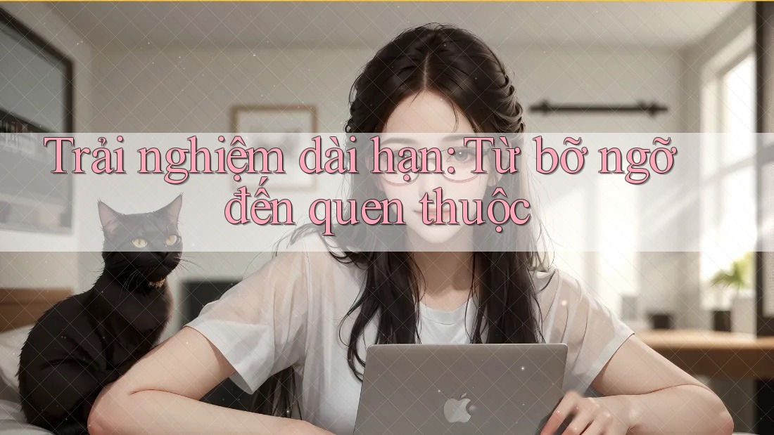 Trải nghiệm dài hạn: Từ bỡ ngỡ đến quen thuộc