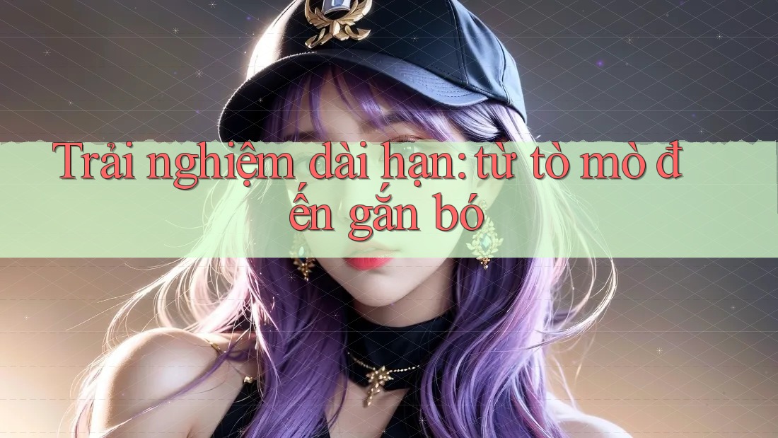 Trải nghiệm dài hạn: Từ tò mò đến gắn bó?