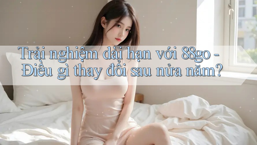 Trải nghiệm dài hạn với 88go - Điều gì thay đổi sau nửa năm?
