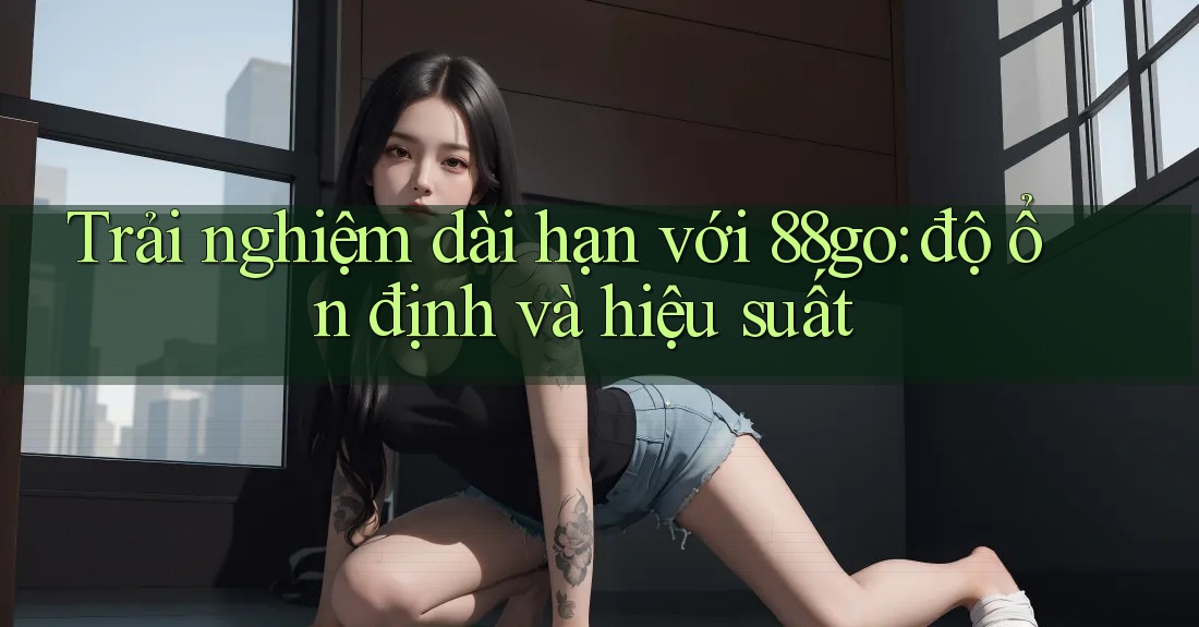 Trải nghiệm dài hạn với 88go: độ ổn định và hiệu suất