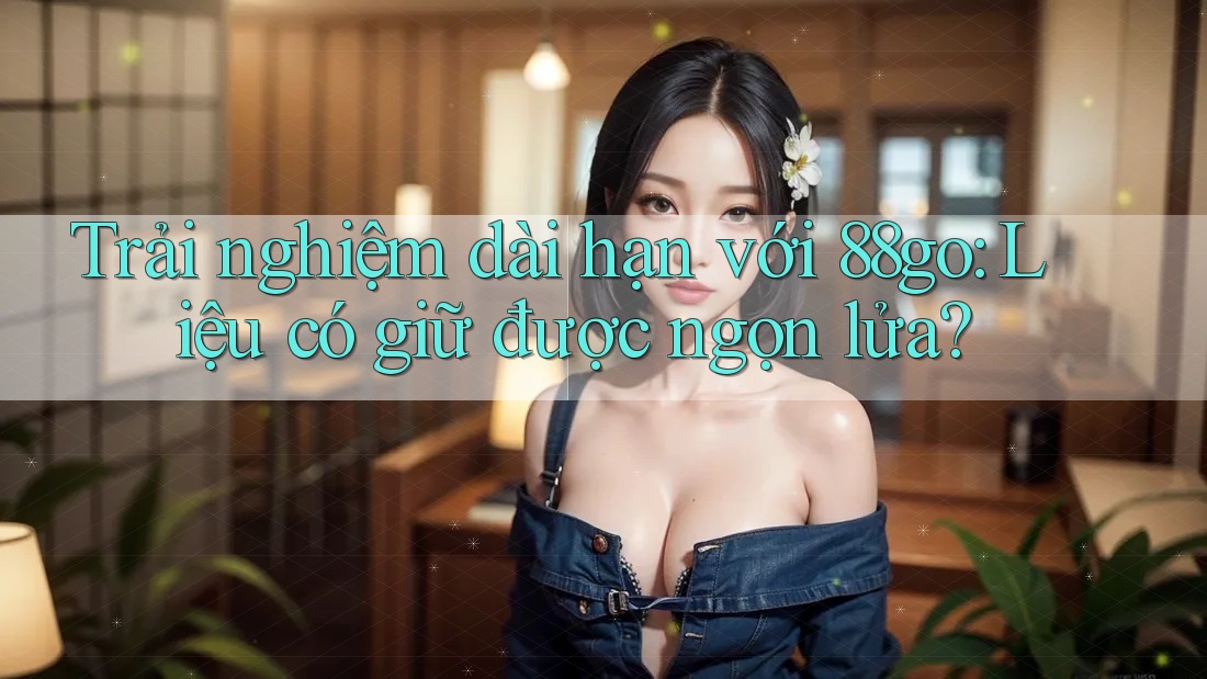 Trải nghiệm dài hạn với 88go: Liệu có giữ được ngọn lửa?