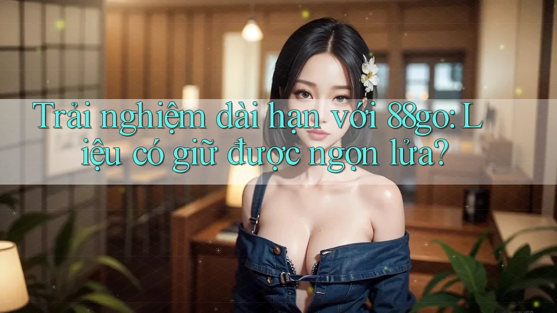Trải nghiệm dài hạn với 88go: Liệu có giữ được ngọn lửa?