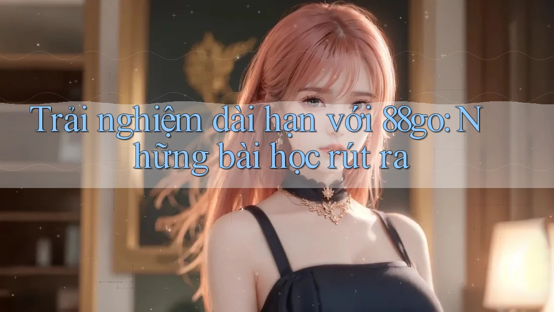 Trải nghiệm dài hạn với 88go: Những bài học rút ra