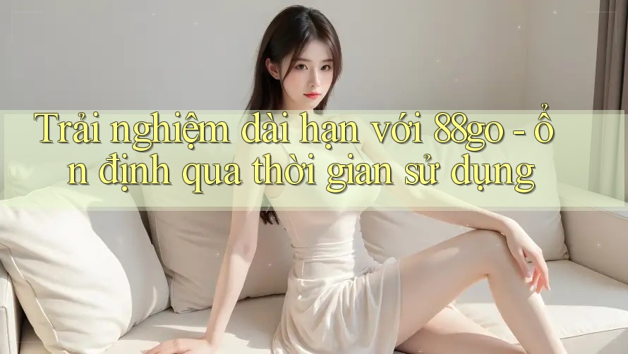 Trải nghiệm dài hạn với 88go - ổn định qua thời gian sử dụng
