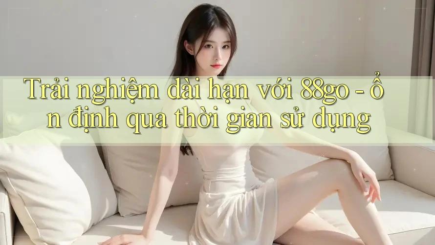 Trải nghiệm dài hạn với 88go - ổn định qua thời gian sử dụng