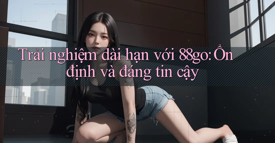 Trải nghiệm dài hạn với 88go: Ổn định và đáng tin cậy