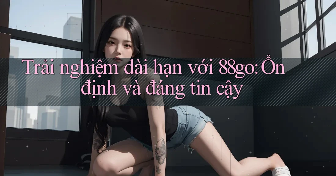 Trải nghiệm dài hạn với 88go: Ổn định và đáng tin cậy