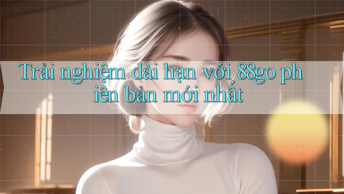 Trải nghiệm dài hạn với 88go phiên bản mới nhất Trải nghiệm dài hạn với 88go phiên bản mới nhất