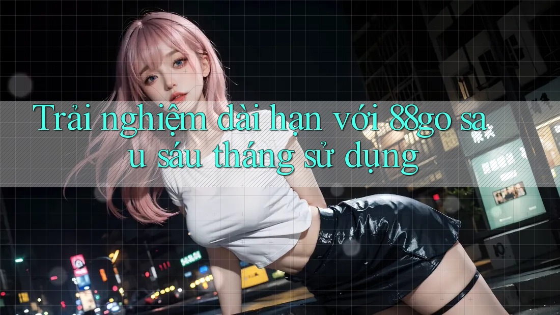 Trải nghiệm dài hạn với 88go sau sáu tháng sử dụng