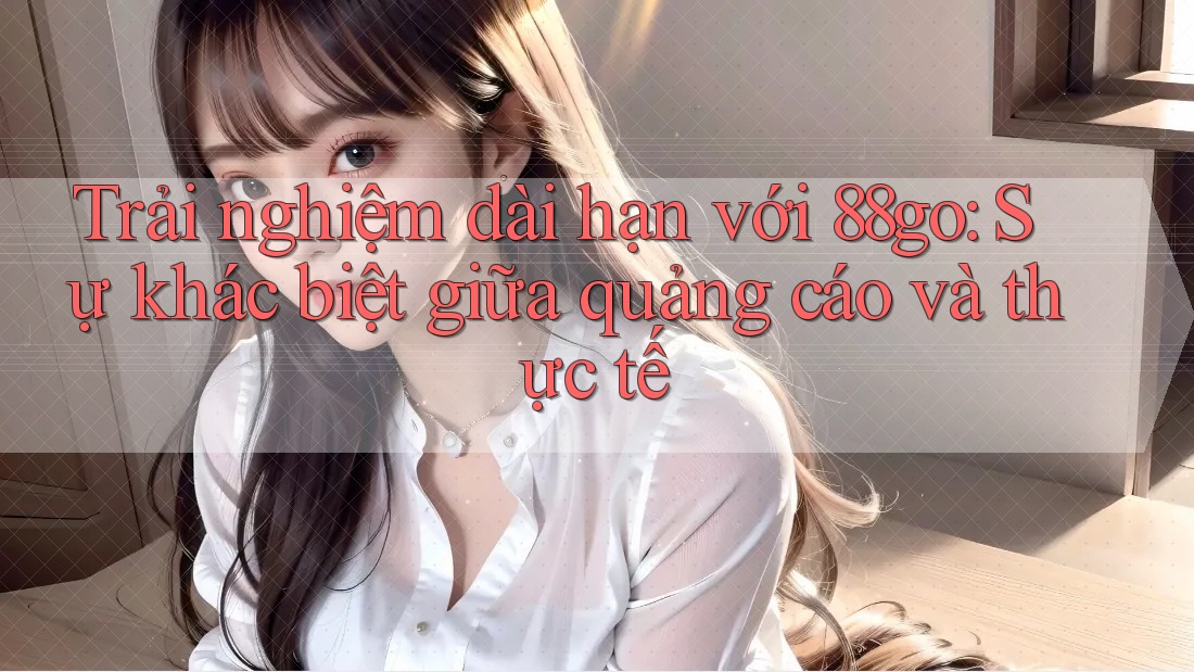 Trải nghiệm dài hạn với 88go: Sự khác biệt giữa quảng cáo và thực tế