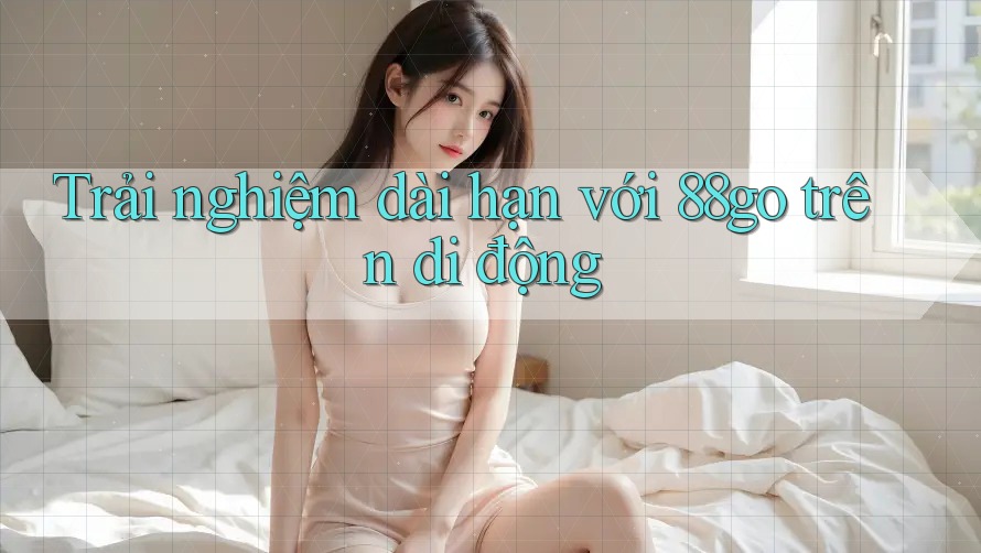 Trải nghiệm dài hạn với 88go trên di động