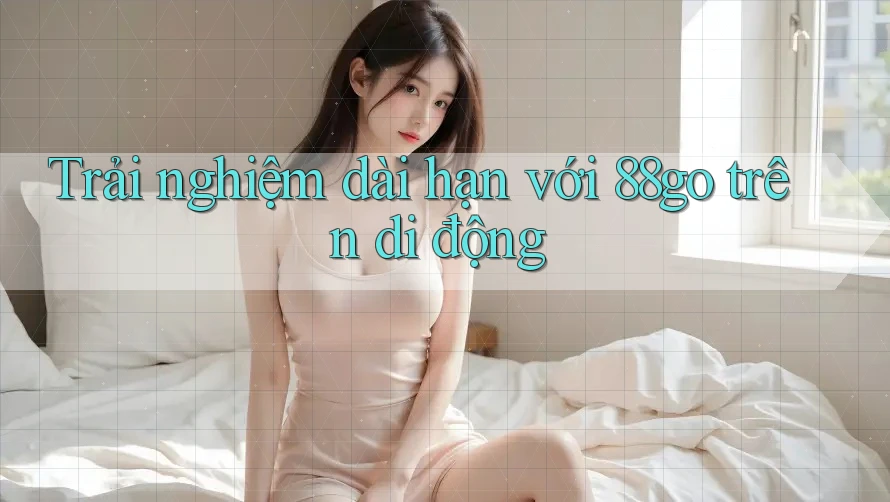 Trải nghiệm dài hạn với 88go trên di động Trải nghiệm dài hạn với 88go trên di động