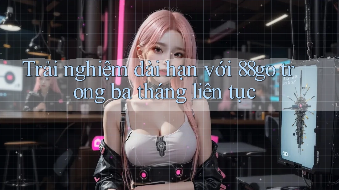 Trải nghiệm dài hạn với 88go trong ba tháng liên tục