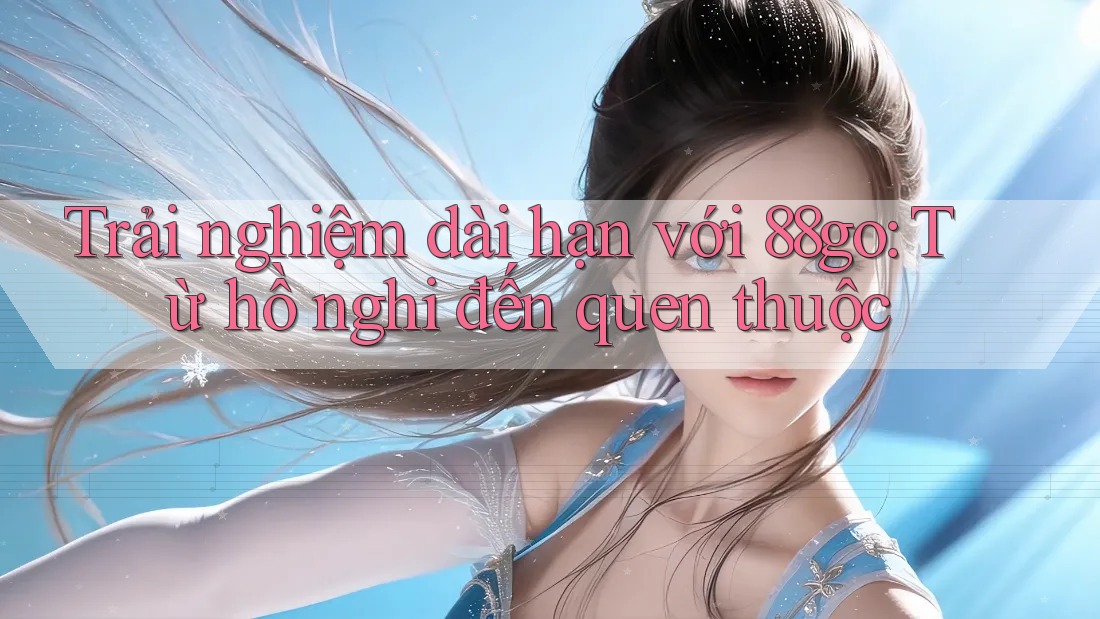 Trải nghiệm dài hạn với 88go: Từ hồ nghi đến quen thuộc