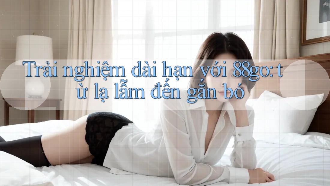 Trải nghiệm dài hạn với 88go: từ lạ lẫm đến gắn bó
