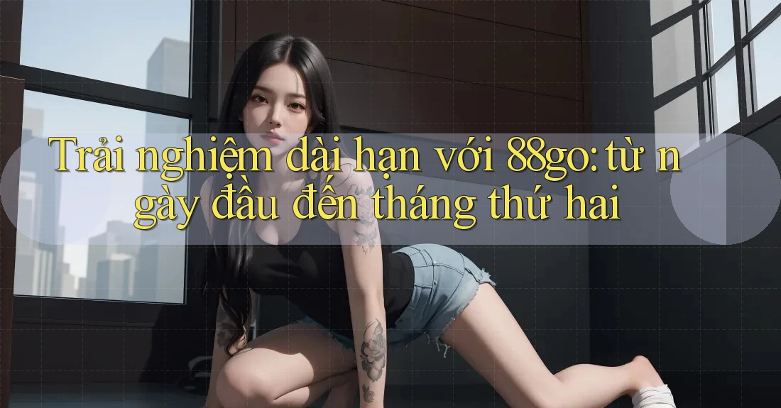 Trải nghiệm dài hạn với 88go: từ ngày đầu đến tháng thứ hai