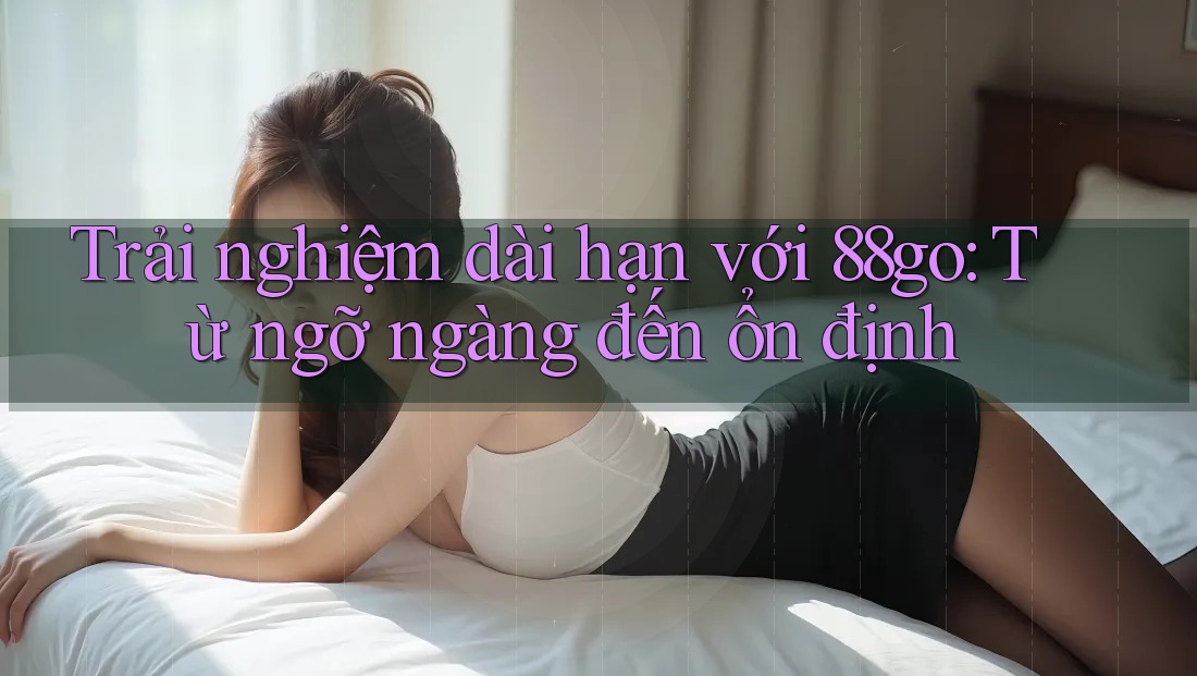 Trải nghiệm dài hạn với 88go: Từ ngỡ ngàng đến ổn định