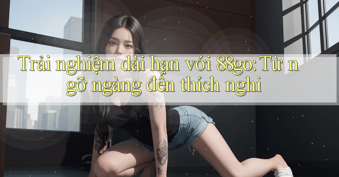 Trải nghiệm dài hạn với 88go: Từ ngỡ ngàng đến thích nghi