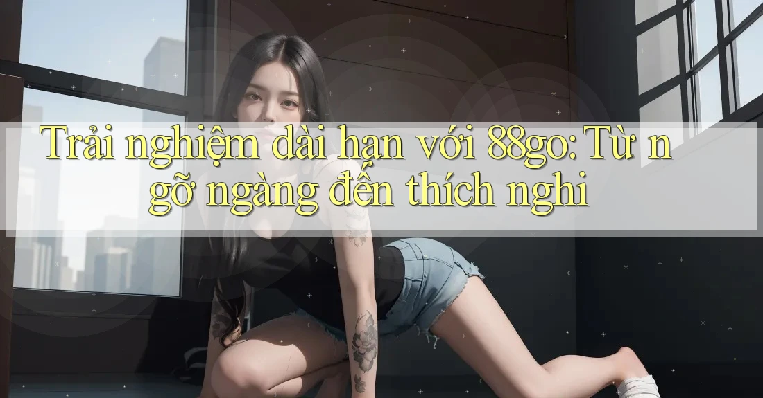 Trải nghiệm dài hạn với 88go: Từ ngỡ ngàng đến thích nghi