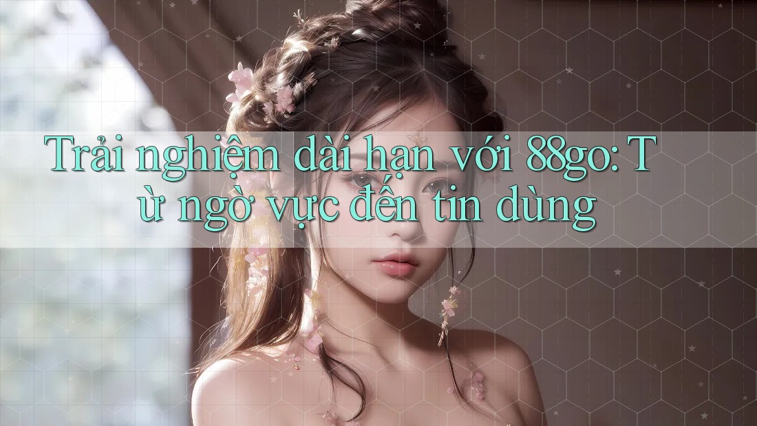 Trải nghiệm dài hạn với 88go: Từ ngờ vực đến tin dùng