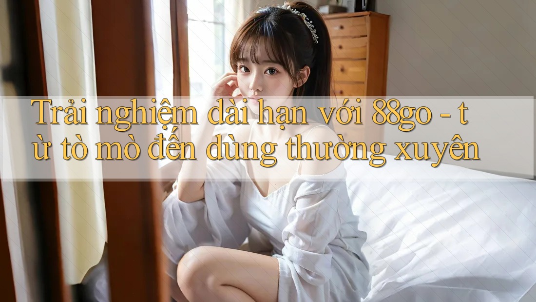 Trải nghiệm dài hạn với 88go - từ tò mò đến dùng thường xuyên