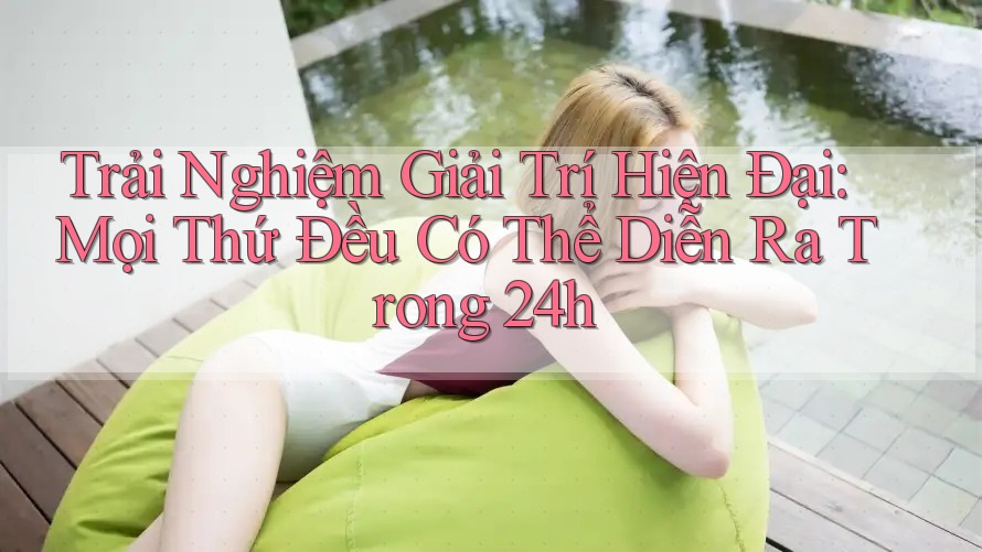 Trải Nghiệm Giải Trí Hiện Đại: Mọi Thứ Đều Có Thể Diễn Ra Trong 24h
