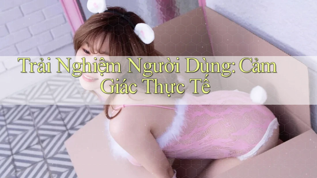 Trải nghiệm người dùng: Cảm giác thực tế
