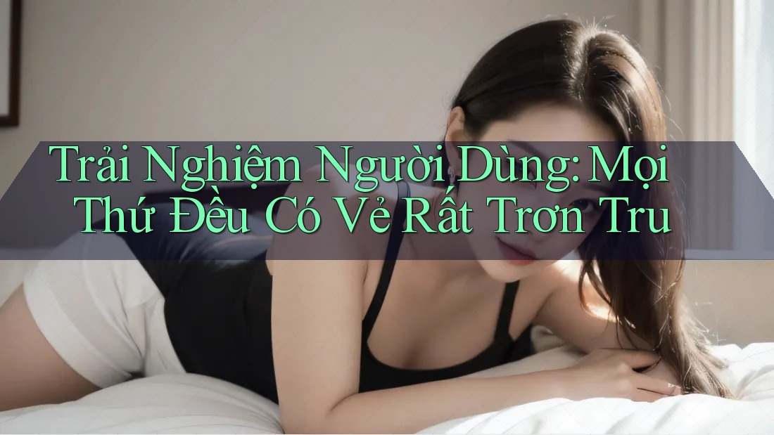 Trải Nghiệm Người Dùng: Mọi Thứ Đều Có Vẻ Rất Trơn Tru