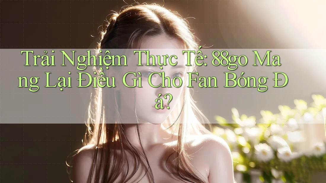 Trải Nghiệm Thực Tế: 88go Mang Lại Điều Gì Cho Fan Bóng Đá?
