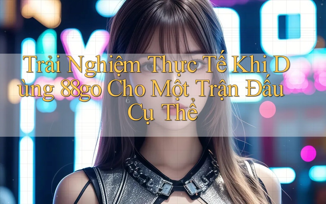 Trải Nghiệm Thực Tế Khi Dùng 88go Cho Một Trận Đấu Cụ Thể