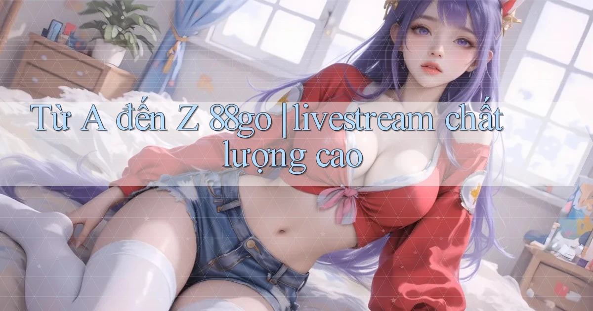 Từ A đến Z 88go livestream chất lượng cao