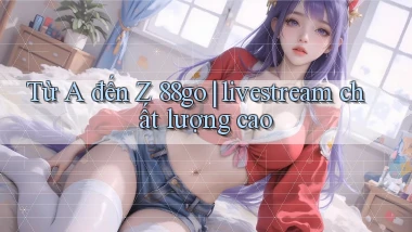 Từ A đến Z 88go livestream chất lượng cao