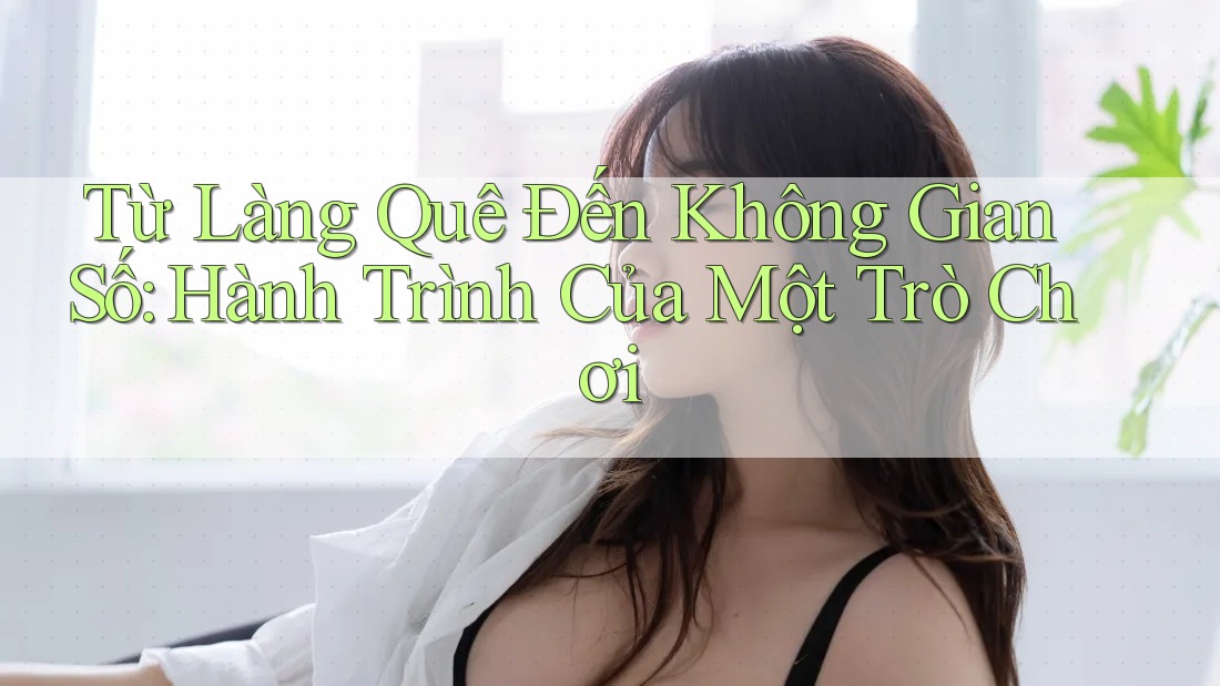 Từ Làng Quê Đến Không Gian Số: Hành Trình Của Một Trò Chơi