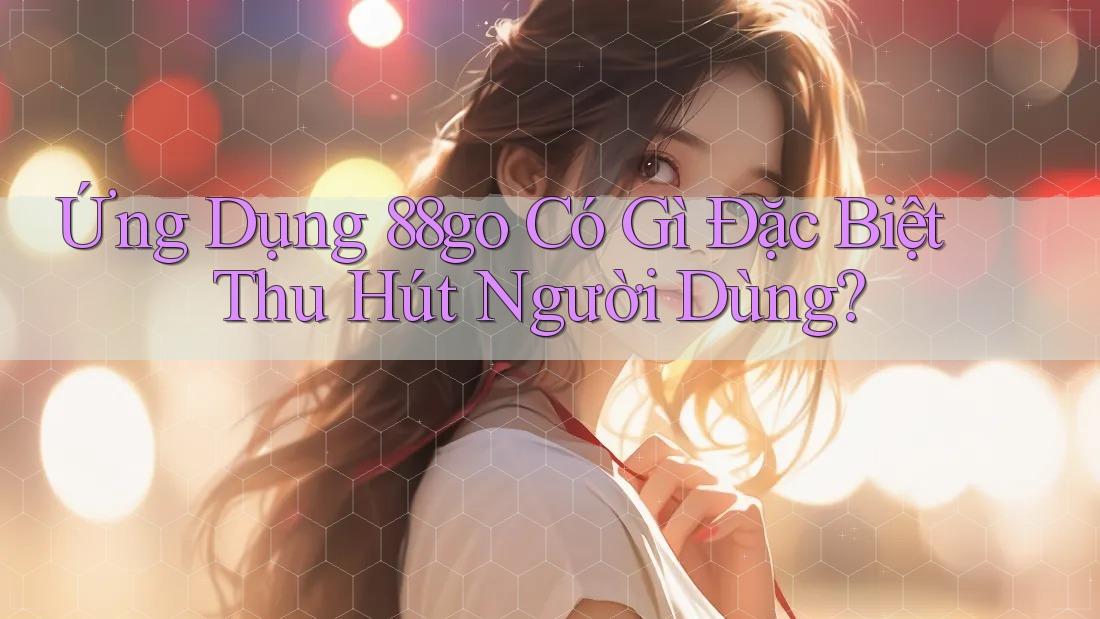 Ứng Dụng 88go Có Gì Đặc Biệt Thu Hút Người Dùng?