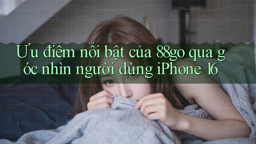 Ưu điểm nổi bật của 88go qua góc nhìn người dùng iPhone 16