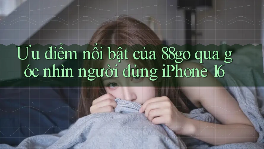 Ưu điểm nổi bật của 88go qua góc nhìn người dùng iPhone 16