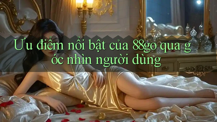 Ưu điểm nổi bật của 88go qua góc nhìn người dùng