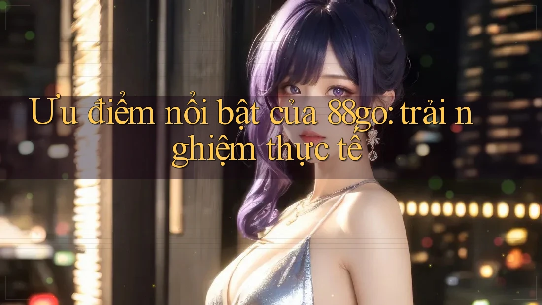 Ưu điểm nổi bật của 88go: trải nghiệm thực tế