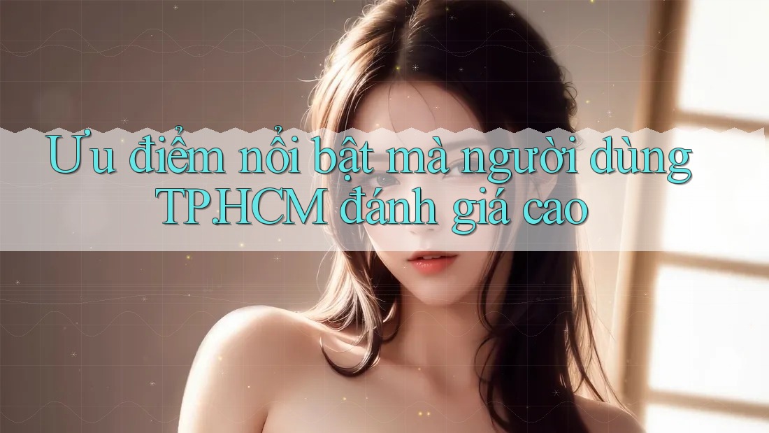 Ưu điểm nổi bật mà người dùng TP. HCM đánh giá cao