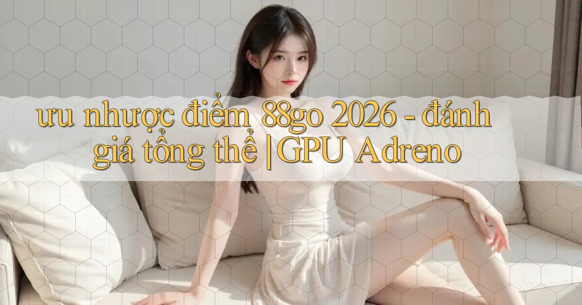 ưu nhược điểm 88go 2026   đánh giá tổng thể GPU Adreno