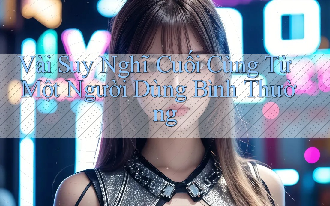 Vài Suy Nghĩ Cuối Cùng Từ Một Người Dùng Bình Thường