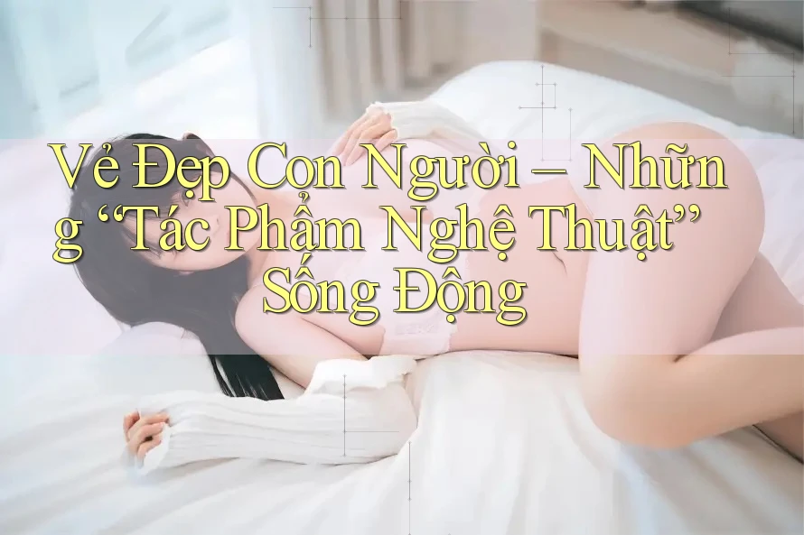 Vẻ Đẹp Con Người: Những “Tác Phẩm Nghệ Thuật” Sống Động