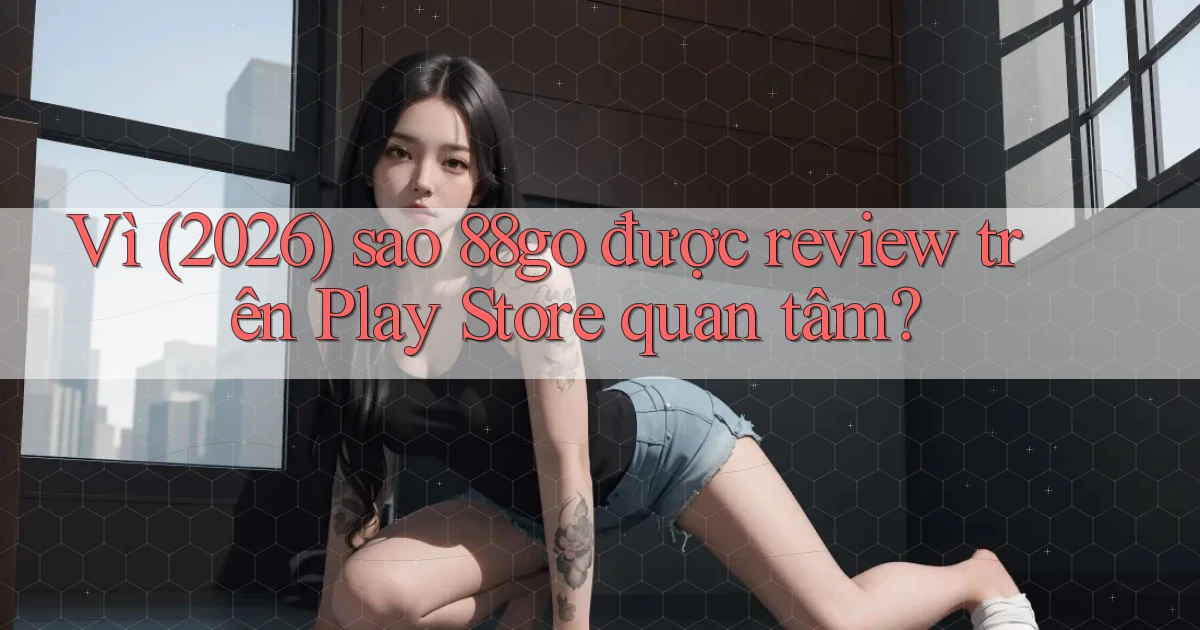 Vì (2026) sao 88go được review trên Play Store quan tâm