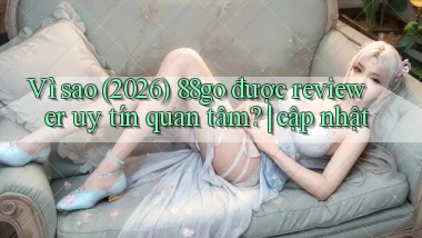 Vì sao (2026) 88go được reviewer uy tín quan tâm cập nhật