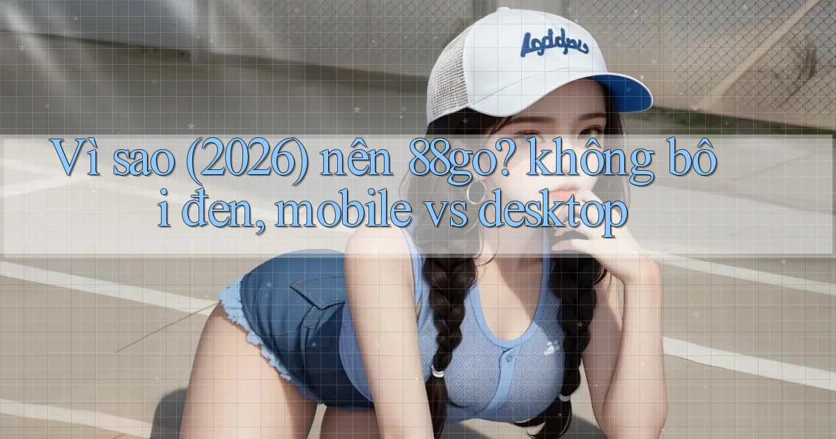 Vì sao (2026) nên 88go không bôi đen, mobile vs desktop