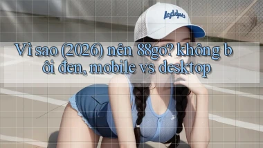 Vì sao (2026) nên 88go không bôi đen, mobile vs desktop