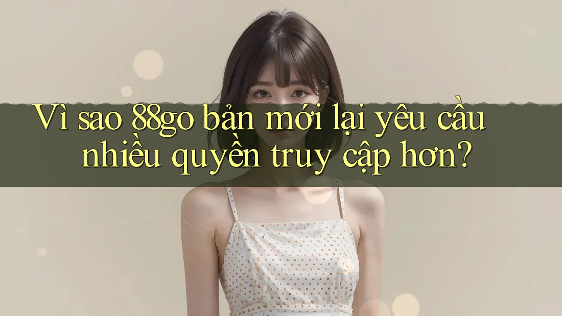 Vì sao 88go bản mới lại yêu cầu nhiều quyền truy cập hơn?