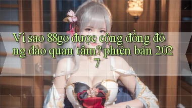 Vì sao 88go được cộng đồng đông đảo quan tâm phiên bản 2027